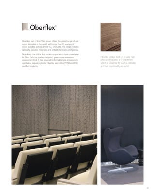39
Oberflex, part of the Ober Group, offers the widest range of real
wood laminates in the world, with more than 60 species of
wood available across almost 600 products. The range includes
specialty acoustic, magnetic and writable laminates and panels.
Oberflex is one of the first timber companies to have undertaken
its Bilan Carbone (carbon footprint, greenhouse emissions
assessment tool). It has reduced its formaldehyde emissions to
well below regulatory limits. Oberflex also offers PEFC and FSC
certified products.
Oberflex prides itself on its very high
production quality: a characteristic
which is essential for such a delicate
and rare commodity as wood.
 
