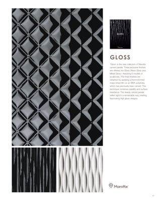 ‘Gloss’ is the new collection of Marotte
carved panels. Three exclusive finishes
are offered; Ice Gloss, Black Gloss and
Metal Gloss – featuring 6 models of
sculptures. The three finishes are
obtained by applying a thermoformed
mass tinted film on an MDF substrate,
which has previously been carved. This
technique combines stability and surface
resistance. The deeply carved panels
reflect light in a remarkable way creating
fascinating high gloss designs.
47
 