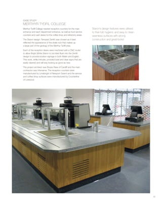 53
CASE STUDY
MERTHYR TYDFIL COLLEGE
Merthyr Tydfil College needed reception counters for the main
entrance and each department entrance, as well as food service
counters and cash desks for the coffee shop and refrectory areas.
The Staron design: Tempest Zenith was chosen as it best
reflected the appearance of the shale rock that makes up
a large part of the geology of the Merthyr Tydfil area.
Each of the reception desks were machined with a CNC router
to allow Bright White Staron to be inlaid flush into the Zenith
design to provide location signage in both Welsh and English.
This work, while intricate, provided bold and clear signs that are
easily cleaned and will stay looking as good as new.
The project architect was Boyes Rees of Cardiff and the main
contractor was Interserve. The reception counters were
manufactured by Limebright of Newport Gwent and the service
and coffee shop surfaces were manufactured by Counterline
of Liverpool.
Staron’s design features were utilised
to their full; hygienic and easy to clean
seamless surfaces with strong
construction and great looks!
 