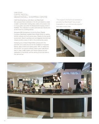 54
“The support and technical assistance
provided by Blackheath has proved
invaluable on our commercial projects.”
Roann Marble Company Limited
CASE STUDY
CAFFE RIZZOLI,
MEADOWHALL SHOPPING CENTRE
Caffe Rizzoli teamed up with Staron and Blackheath
(the exclusive Staron distributor in the UK and Ireland) to create
a stylish, sophisticated meeting place, eatery and prosecco bar
in a busy public area within the Meadowhall shopping centre in
Sheffield. The underside of a public spiral staircase cleverly acts
as the home for a working kitchen.
Alongside ABA Architecture Ltd and the Roann Marble
Company, Blackheath supplied Staron Bright White for seating,
kitchen surfaces and food service areas. Despite the fast-paced
environment, Staron’s seamless joins and elegantly thermoformed
shapes provide a sense of calm in the contemporary space.
Sweeping arcs of Staron Bright White surfaces form the
perimeter and a solid structure for the installation of recessed
lighting, glass screens and seating areas. With no visible joins
and smooth, non-porous surfaces, Staron gives Caffe Rizzoli
easy to clean, totally hygienic and robust surfaces for food
preparation in the kitchen and the serving of food and drink in
the café and bar.
 