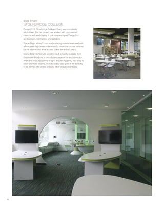 CASE STUDY
STOURBRIDGE COLLEGE
During 2015, Stourbridge College Library was completely
refurbished. For this project, we worked with commercial
interiors and retail display fit out company Apex Design Ltd
as designers, contractors and installers.
Staron Bright White 12mm solid surfacing material was used with
a lime green high pressure laminate to create the circular surfaces
for the internet and email access points within the Library.
Staron Bright White was selected, as it is readily available from
Blackheath Products: a crucial consideration for any contractor
when the project lead time is tight. It is also hygienic, very easy to
clean and hard wearing. Its solid colour also gives it the flexibility
to be formed into circles (and any other shape) seamlessly.
58
 
