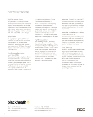 ABS Decorative Edging
(Acrylonitrile Butadiene Styrene)
Thermally resilient thermoplastic and impact
resistant with excellent end of life disposal
characteristics, ABS is suitable for flat panel
edging as well as internal and external radii.
ABS decoratively colour matches numerous
HPL, MFC and MFMDF surface designs.
Acrylic Glass
An acrylic polymer glass which has been
coated on one side with plain and metallic
colours. It looks like real glass but is
shatterproof, waterproof, totally hygienic,
heat resistant up to 100°C and offers good
UV, stain and scratch resistance. Available
in 4mm thickness.
High Pressure Decorative
Laminates (HPL)
Manufactured through fusing layers of resin
impregnated decorative paper and kraft
paper under high pressure and temperature
to create a durable surface, usually 1mm in
thickness, which can be used flat or curved.
The flexible laminate can be bonded to
various grades and thicknesses of
chipboard or MDF to create a rigid structure.
High Pressure Compact Grade
Decorative Laminates (CGL)
This is a solid laminated core comprising
multiple layers of black dyed resin
impregnated kraft papers and a decorative
paper on both faces. Its thickness can be
specified to be between 3mm and 30mm
which means it can be rigid and self
supporting. CGL is tough and highly water
resistant and is therefore perfect for wet areas.
High Pressure Liners
and Backing Grade Laminates
Manufactured through fusing layers of resin
impregnated kraft paper under high pressure
and temperature to create a durable surface,
usually 1mm in thickness, which can be
used flat or curved. This product is often
specified without a decorative surface
because it is used on the reverse side of a
panel to balance the structure of the
chipboard or MDF panel which has been
faced with a decorative laminate.
Melamine Faced Chipboard (MFC)
Melamine impregnated decorative papers
are bonded under heat and pressure to
both sides of chipboard. A low cost panel
suitable for low impact and low humidity
environments.
Melamine Faced Medium Density
Fibreboard (MFMDF)
Melamine impregnated decorative papers
are bonded under heat and pressure to
both sides of medium density fibreboard.
A low cost panel suitable for low impact
and low humidity environments.
Solid Surfacing
A blend of acrylic polymer, natural minerals
(aluminium tri-hydroxide) and pigments,
solid surfacing is a completely inert and
non-porous material. It is therefore a safe,
hygienic material for use in food preparation
and all other surfacing applications.
The use of thermoforming and
inconspicuous seams combined with
fantasy and real stone effects can help the
designer create truly unique and high
performing surfaces.
62
SURFACE DEFINITIONS
Telephone. 0121 561 3939
Email. panels@blackheathproducts.co.uk
www.blackheathproducts.co.uk
Blackheath Products Ltd
Units 1-4 Fairfield Park, Halesowen,
West Midlands B62 9JL
 