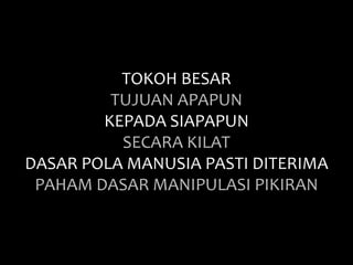 TOKOH BESAR 
TUJUAN APAPUN 
KEPADA SIAPAPUN 
SECARA KILAT 
DASAR POLA MANUSIA PASTI DITERIMA 
PAHAM DASAR MANIPULASI PIKIRAN 
 