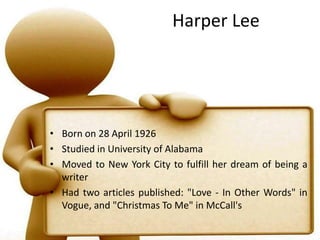 Harper LeeBorn on 28 April 1926Studied in University of AlabamaMoved to New York City to fulfill her dream of being a writerHad two articles published: "Love - In Other Words" in Vogue, and "Christmas To Me" in McCall's