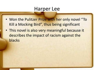 Harper LeeWon the Pulitzer Prize with her only novel “To Kill a Mocking Bird”, thus being significantThis novel is also very meaningful because it describes the impact of racism against the blacks