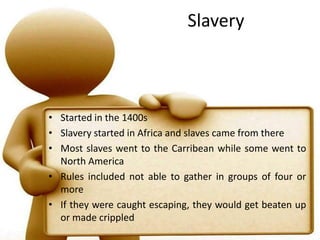 SlaveryStarted in the 1400sSlavery started in Africa and slaves came from thereMost slaves went to the Carribean while some went to North AmericaRules included not able to gather in groups of four or moreIf they were caught escaping, they would get beaten up or made crippled