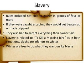 SlaveryRules included not able to gather in groups of four or moreIf they were caught escaping, they would get beaten up or made crippledThey also had to accept everything their owner saidSlavery is related to “To Kill a Mocking Bird” as in both situations, blacks are inferiors to whitesWhites are free to do what they want unlike blacks
