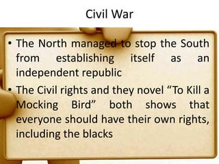 Civil WarThe North managed to stop the South from establishing itself as an independent republicThe Civil rights and they novel “To Kill a Mocking Bird” both shows that everyone should have their own rights, including the blacks