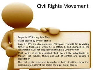 Civil Rights MovementBegan in 1955, roughly in MayIt was caused by civil resistanceAugust 1955, Fourteen-year-old Chicagoan Emmett Till is visiting family in Mississippi when he is attacked, and dumped in the Tallahatchie River for allegedly whistling at a white woman1954, white students expected blacks to act like subordinates in Moton High school, things got out of control and caused a segregationThe civil rights movement is similar as both situations show that discrimination against the blacks could get out of control