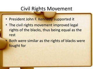 Civil Rights MovementPresident John F. Kennedy supported itThe civil rights movement improved legal rights of the blacks, thus being equal as the restBoth were similar as the rights of blacks were fought for 