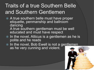Traits of a true Southern Belle and Southern GentlemenA true southern belle must have proper etiquette, penmanship and ballroom dancingA true southern gentleman must be well educated and must have respectIn the novel, Atticus is a gentlemen as he is polite and he readsIn the novel, Bob Ewell is not a gentlemen as he very cunning and violent. 