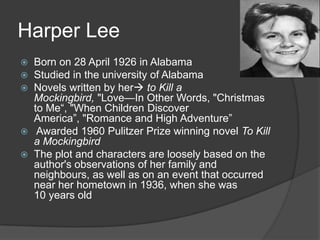 Harper LeeBorn on 28 April 1926 in AlabamaStudied in the university of AlabamaNovels written by her to Kill a Mockingbird, "Love—In Other Words, "Christmas to Me“, "When Children Discover America”, "Romance and High Adventure” Awarded 1960 Pulitzer Prize winning novel To Kill a MockingbirdThe plot and characters are loosely based on the author's observations of her family and neighbours, as well as on an event that occurred near her hometown in 1936, when she was 10 years old