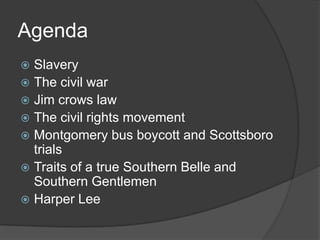 Agenda SlaveryThe civil warJim crows lawThe civil rights movementMontgomery bus boycott and Scottsboro trialsTraits of a true Southern Belle and Southern GentlemenHarper Lee