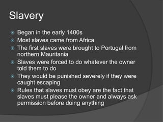 SlaveryBegan in the early 1400sMost slaves came from AfricaThe first slaves were brought to Portugal from northern MauritaniaSlaves were forced to do whatever the owner told them to doThey would be punished severely if they were caught escapingRules that slaves must obey are the fact that slaves must please the owner and always ask permission before doing anything