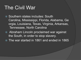 The Civil WarSouthern states includes: South Carolina, Mississippi, Florida, Alabama, Georgia, Louisiana, Texas, Virginia, Arkansas, Tennessee, North Carolina Abraham Lincoln proclaimed war against the South, in order to stop slavery.The war started in 1861 and ended in 1865 