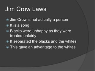 Jim Crow LawsJim Crow is not actually a personIt is a songBlacks were unhappy as they were treated unfairlyIt separated the blacks and the whitesThis gave an advantage to the whites