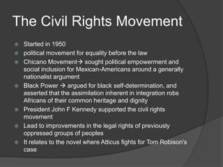 The Civil Rights MovementStarted in 1950political movement for equality before the law Chicano Movement sought political empowerment and social inclusion for Mexican-Americans around a generally nationalist argumentBlack Power  argued for black self-determination, and asserted that the assimilation inherent in integration robs Africans of their common heritage and dignityPresident John F Kennedy supported the civil rights movementLead to improvements in the legal rights of previously oppressed groups of peoplesIt relates to the novel where Atticus fights for Tom Robison's case