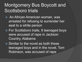 Montgomery Bus Boycott and Scottsboro trials An African American woman, was arrested for refusing to surrender her seat to a white personFor Scottsboro trails, 9 teenaged boys were accused of rape in Jackson Country, Alabama Similar to the novel as both these teenaged boys and in the novel, Tom Robinson, was accused of rape