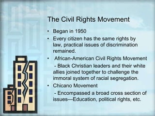 The Civil Rights MovementBegan in 1950Every citizen has the same rights by law, practical issues of discrimination remained. African-American Civil Rights Movement     - Black Christian leaders and their white allies joined together to challenge the immoral system of racial segregation.Chicano Movement      - Encompassed a broad cross section of issues—Education, political rights, etc.