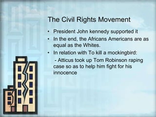 The Civil Rights MovementPresident John kennedy supported itIn the end, the Africans Americans are as equal as the Whites.In relation with To kill a mockingbird:     - Atticus took up Tom Robinson raping case so as to help him fight for his innocence