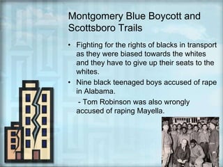 Montgomery Blue Boycott and Scottsboro TrailsFighting for the rights of blacks in transport as they were biased towards the whites and they have to give up their seats to the whites.Nine black teenaged boys accused of rape in Alabama.     - Tom Robinson was also wrongly accused of raping Mayella.