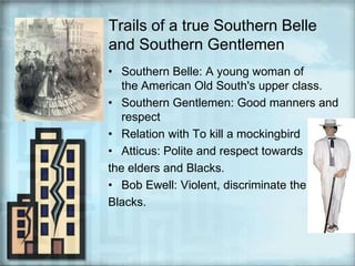 Trails of a true Southern Belle and Southern GentlemenSouthern Belle: A young woman of the American Old South's upper class.Southern Gentlemen: Good manners and respectRelation with To kill a mockingbirdAtticus: Polite and respect towards the elders and Blacks.Bob Ewell: Violent, discriminate the Blacks.