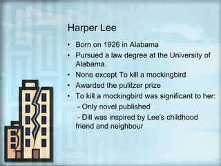 Harper LeeBorn on 1926 in AlabamaPursued a law degree at the University of Alabama.None except To kill a mockingbirdAwarded the pulitzer prizeTo kill a mockingbird was significant to her:     - Only novel published     - Dill was inspired by Lee's childhood friend and neighbour