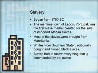 SlaveryBegan from 1760 BCThe maritime town of Lagos, Portugal, was the first slave market created for the sale of imported African slaves.Most of the slaves were brought from Mauritania.Whites from Southern State traditionally bought and owned black slaves.Slaves had to follow everything that is commanded by the owner