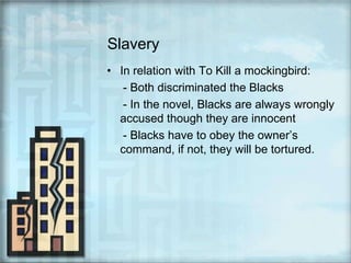 SlaveryIn relation with To Kill a mockingbird:     - Both discriminated the Blacks     - In the novel, Blacks are always wrongly accused though they are innocent     - Blacks have to obey the owner’s command, if not, they will be tortured.