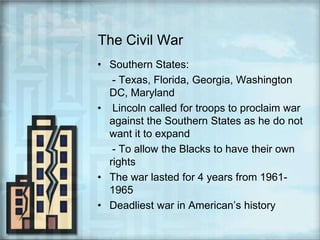 The Civil WarSouthern States:     - Texas, Florida, Georgia, Washington DC, Maryland Lincoln called for troops to proclaim war against the Southern States as he do not want it to expand     - To allow the Blacks to have their own rights The war lasted for 4 years from 1961- 1965Deadliest war in American’s history