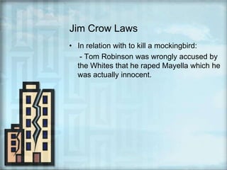 Jim Crow LawsIn relation with to kill a mockingbird:     - Tom Robinson was wrongly accused by the Whites that he raped Mayella which he was actually innocent.
