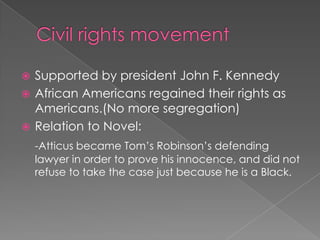 Civil rights movementSupported by president John F. KennedyAfrican Americans regained their rights as Americans.(No more segregation)Relation to Novel:-Atticus became Tom’s Robinson’s defending lawyer in order to prove his innocence, and did not refuse to take the case just because he is a Black.