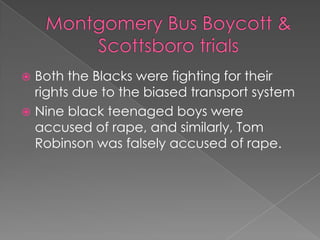 Montgomery Bus Boycott &Scottsboro trialsBoth the Blacks were fighting for their rights due to the biased transport systemNine black teenaged boys were accused of rape, and similarly, Tom Robinson was falsely accused of rape.