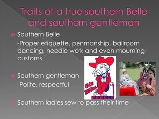 Traits of a true southern Belle and southern gentlemanSouthern Belle	-Proper etiquette, penmanship, ballroom dancing, needle work and even mourning customsSouthern gentleman	-Polite, respectfulSouthern ladies sew to pass their time