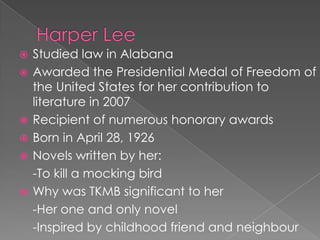 Harper LeeStudied law in AlabanaAwarded the Presidential Medal of Freedom of the United States for her contribution to literature in 2007Recipient of numerous honorary awardsBorn in April 28, 1926Novels written by her:	-To kill a mocking birdWhy was TKMB significant to her	-Her one and only novel	-Inspired by childhood friend and neighbour