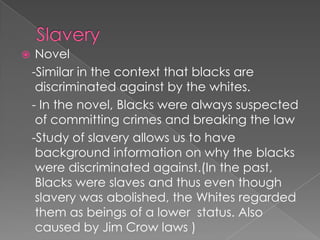 Slavery Novel   -Similar in the context that blacks are discriminated against by the whites.  - In the novel, Blacks were always suspected of committing crimes and breaking the law   -Study of slavery allows us to have background information on why the blacks were discriminated against.(In the past, Blacks were slaves and thus even though slavery was abolished, the Whites regarded them as beings of a lower  status. Also caused by Jim Crow laws )