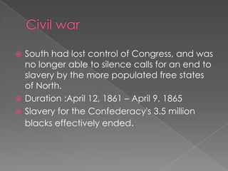 Civil warSouth had lost control of Congress, and was no longer able to silence calls for an end to slavery by the more populated free states of North.Duration :April 12, 1861 – April 9, 1865Slavery for the Confederacy's 3.5 million blacks effectively ended.