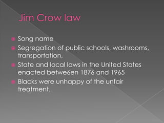 Jim Crow lawSong nameSegregation of public schools, washrooms, transportation, State and local laws in the United States enacted betwe6en 1876 and 1965Blacks were unhappy of the unfair treatment.