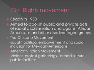 Civil Rights movementBegan in 1950Aimed to abolish public and private acts of racial discrimination and against African Americans and other disadvantaged groups.The Chicano Movement   -sought political empowerment and social inclusion for Mexican-AmericansAmerican Indian Movement   -Violent  protest gatherings,  armed seizure public facilities