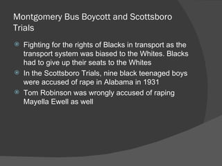 Montgomery Bus Boycott and Scottsboro Trials Fighting for the rights of Blacks in transport as the transport system was biased to the Whites. Blacks had to give up their seats to the Whites In the Scottsboro Trials, nine black teenaged boys were accused of rape in Alabama in 1931 Tom Robinson was wrongly accused of raping Mayella Ewell as well 