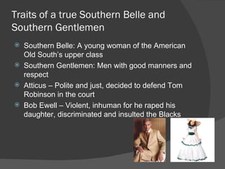 Traits of a true Southern Belle and Southern Gentlemen Southern Belle: A young woman of the American Old South’s upper class Southern Gentlemen: Men with good manners and respect Atticus – Polite and just, decided to defend Tom Robinson in the court Bob Ewell – Violent, inhuman for he raped his daughter, discriminated and insulted the Blacks 