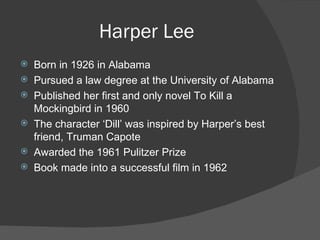 Harper Lee Born in 1926 in Alabama Pursued a law degree at the University of Alabama Published her first and only novel To Kill a Mockingbird in 1960 The character ‘Dill’ was inspired by Harper’s best friend, Truman Capote Awarded the 1961 Pulitzer Prize Book made into a successful film in 1962 
