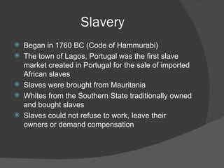Slavery Began in 1760 BC (Code of Hammurabi) The town of Lagos, Portugal was the first slave market created in Portugal for the sale of imported African slaves Slaves were brought from Mauritania Whites from the Southern State traditionally owned and bought slaves Slaves could not refuse to work, leave their owners or demand compensation 