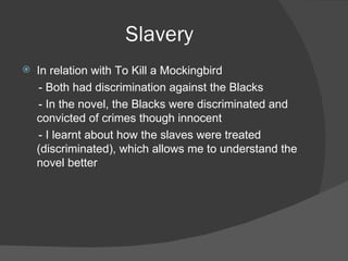 Slavery In relation with To Kill a Mockingbird - Both had discrimination against the Blacks - In the novel, the Blacks were discriminated and convicted of crimes though innocent - I learnt about how the slaves were treated (discriminated), which allows me to understand the novel better 