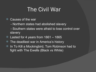The Civil War Causes of the war - Northern states had abolished slavery - Southern states were afraid to lose control over slavery Lasted for 4 years from 1861 – 1865 The deadliest war in America’s history In To Kill a Mockingbird, Tom Robinson had to fight with The Ewells (Black vs White) 