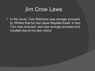 Jim Crow Laws In the novel, Tom Robinson was wrongly accused by Whites that he had raped Mayella Ewell. In fact, Tom was innocent, and was wrongly accused and insulted due to his skin colour 