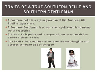 A Southern Belle is a a young woman of the American Old South's upper class.A Southern Gentleman is a man who is polite and is someone worth respectingAtticus – He is polite and is respected, and even decided to defend a black in courtBob Ewell – He is ruthless as he raped his own daughter and accused someone else of doing soTraits of a true Southern Belle and Southern Gentleman