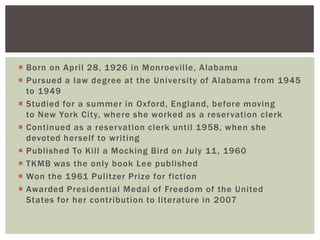 Born on April 28, 1926 in Monroeville, AlabamaPursued a law degree at the University of Alabama from 1945 to 1949Studied for a summer in Oxford, England, before moving to New York City, where she worked as a reservation clerkContinued as a reservation clerk until 1958, when she devoted herself to writingPublished To Kill a Mocking Bird on July 11, 1960TKMB was the only book Lee publishedWon the 1961 Pulitzer Prize for fictionAwarded Presidential Medal of Freedom of the United States for her contribution to literature in 2007
