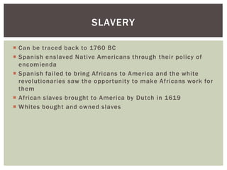 Can be traced back to 1760 BCSpanish enslaved Native Americans through their policy of encomiendaSpanish failed to bring Africans to America and the white revolutionaries saw the opportunity to make Africans work for themAfrican slaves brought to America by Dutch in 1619Whites bought and owned slavesSlavery