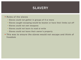 Rules of the slavesSlaves could not gather in groups of 4 or moreSlaves caught escaping would be beaten or have their limbs cut offSlaves could not own weaponsSlaves could not learn to read or writeSlaves could not leave their owner’s propertyThis was to ensure the slaves would not escape and think of freedomSlavery